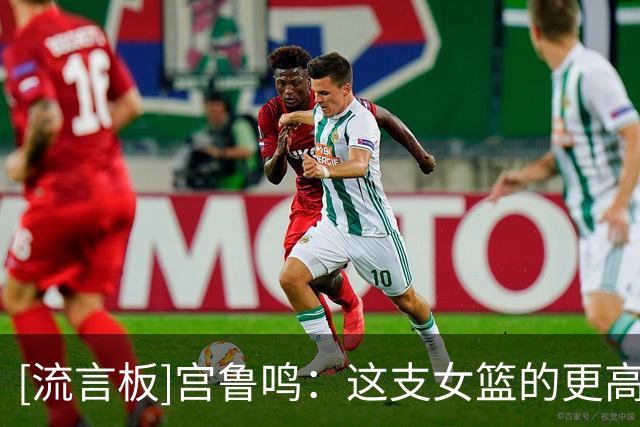 [流言板]宫鲁鸣：这支女篮的更高目标是28年奥运会&努力争取最好成绩
